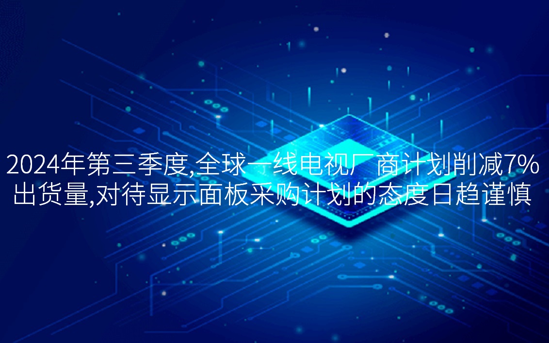 2024年第三季度，全球一線電視廠商計劃削減7%出貨量，對待顯示面板采購計劃的態(tài)度日趨謹慎